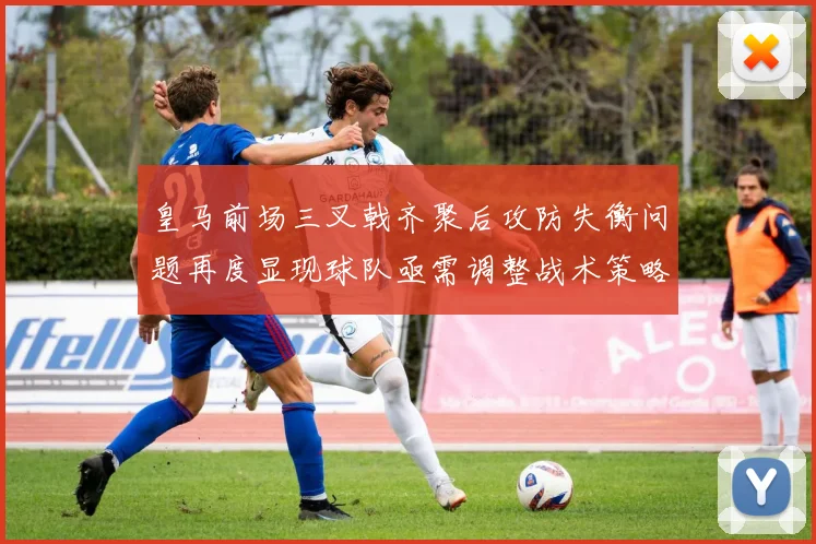 皇马前场三叉戟齐聚后攻防失衡问题再度显现球队亟需调整战术策略