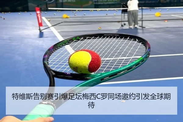 特维斯告别赛引爆足坛梅西C罗同场邀约引发全球期待