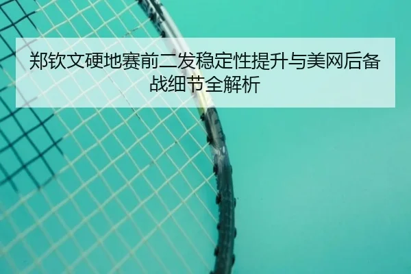郑钦文硬地赛前二发稳定性提升与美网后备战细节全解析