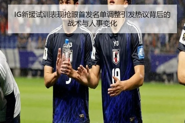 IG新援试训表现抢眼首发名单调整引发热议背后的战术与人事变化